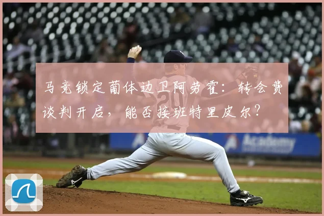 马竞锁定葡体边卫阿劳霍：转会费谈判开启，能否接班特里皮尔？
