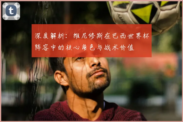 深度解析：维尼修斯在巴西世界杯阵容中的核心角色与战术价值