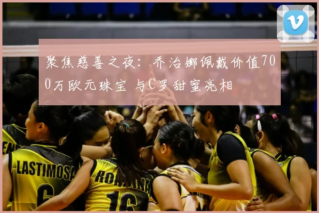 聚焦慈善之夜：乔治娜佩戴价值700万欧元珠宝 与C罗甜蜜亮相