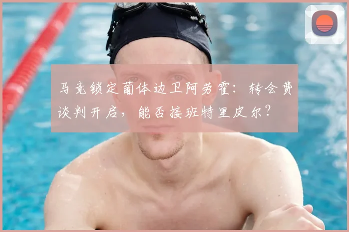马竞锁定葡体边卫阿劳霍:转会费谈判开启,能否接班特里皮尔?