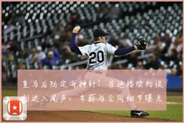 皇马后防定海神针!吕迪格续约谈判进入尾声,年薪与合同细节曝光