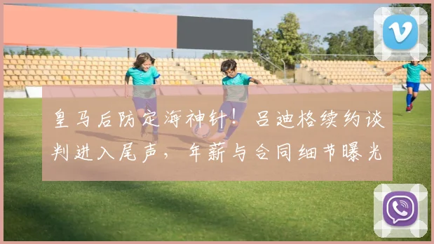 皇马后防定海神针!吕迪格续约谈判进入尾声,年薪与合同细节曝光