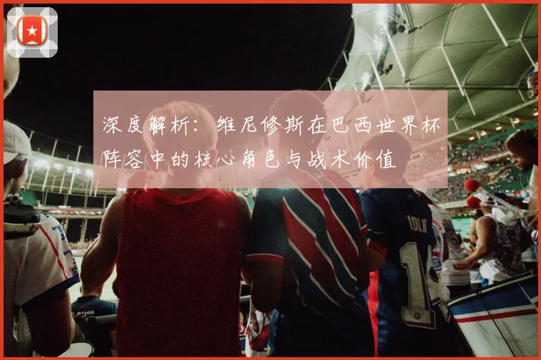 深度解析:维尼修斯在巴西世界杯阵容中的核心角色与战术价值