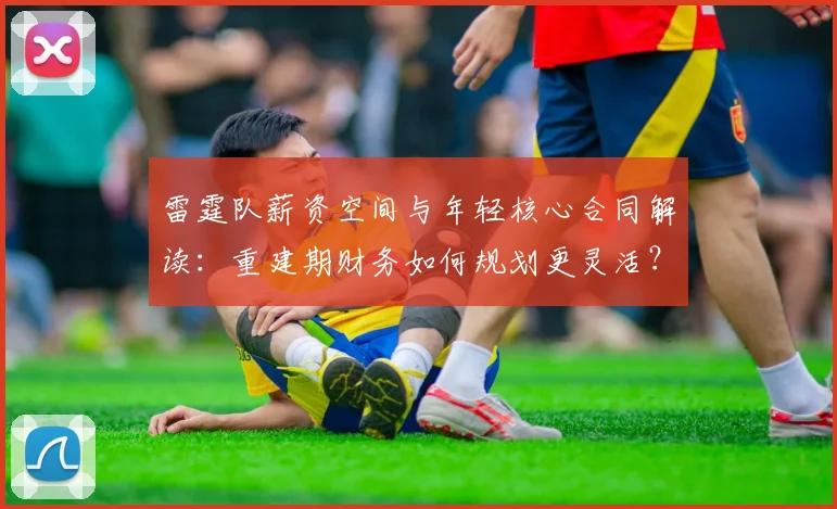 雷霆队薪资空间与年轻核心合同解读：重建期财务如何规划更灵活？